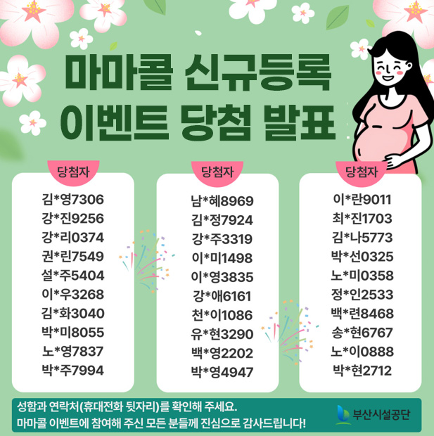 마마콜 신규등록 이벤트 당첨 발표
당첨자
김*영7306,강*진9256,강*리0374,권*린7549,설*주5404,이*우3268,김*화3040,박*미8055,노*영7837,박*주7994,남*혜8969,김*정7924,강*주3319,이*미1498,이*영3835,강*애6161,천*이1086,유*현3290,백*영2202,박*영4947,이*란9011,최*진1703,김*나5773,박*선0325,노*미0358,정*인2533,백*련8468,송*현6767,노*이0888,박*현2712

성함과 연락처(휴대전화 뒷자리)를 확인해주세요. 마마콜 이벤트에 참여해 주신 모든 분들께 진심으로 감사드립니다! 

부산시설공단