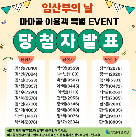임산부의 날 마마콜 이용객 특별 EVENT 당첨자 발표
당첨자 
김*솜(7640),김*인(7884),김*선(0523),김*람(3997),김*수(7290),김*혜(8578),김*인(9700),도*미(4083),박*덕(1457),박*아(2378),박*영(8559),박*빈(1103),유*별(9507),이*배(3445),이*련(1213),전*란(2955),정*래(8346),정*해(3908),정*리(9075),정*요(2234),정*영(2076),정*숙(2920),정*희(5331),정*정(0472),최*슬(6262),최*현(7385),한*름(2801),황*영(0835),황*빈(9207),황정(0809)

성함과 연락처(휴대전화 뒷자리)를 확인해 주세요. 마마콜 임산부의 날 이벤트에 참여해 주신 모든 분들께 진심으로 감사드립니다! 부산시설공단
