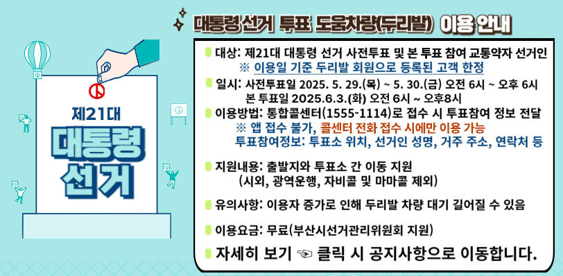 제21대 대통령선거 대통령선거 투표 도움차량(두리발) 이용 안내
대상: 제21대 대통령 선거 사전투표 및 본 투표 참여 교통약자 선거인 ※이용일 기준 두리발 회원으로 등록된 고객 한정, 
일시: 사전투표일 2025.5.29.(목) ~ 5.30.(금) 오전 6시~ 오후 6시 본 투표일 2025.6.3.(화) 오전 6시 ~ 오후8시, 
이용방법:통합콜센터(1555-1114)로 접수 시 투표참여 정보 전달 ※ 앱 접수 불가, 콜센터 전화 접수 시에만 이용 가능, 투표참여정보:투표소 위치,선거인 성명,거주 주소,연락처 등, 
지원내용:출발지와 투표소 간 이동 지원(시외,광역운행,자비콜 및 마마콜 제외),
유의사항:이용자 증가로 인해 두리발 차량 대기 길어질 수 있음,
이용요금: 무료(부산시선거관리위원회 지원), 자세히 보기 클릭 시 공지사항으로 이동합니다