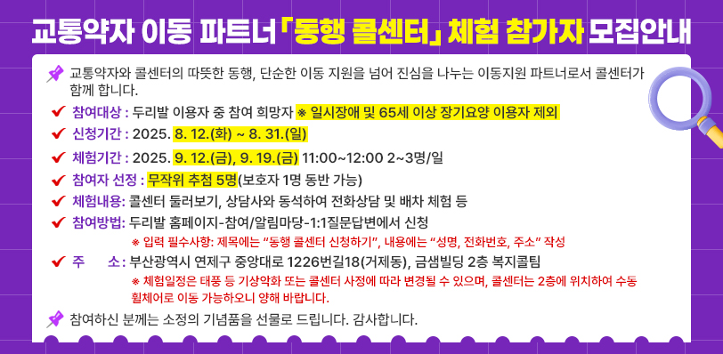 교통약자 이동 파트너 「동행 콜센터」 체험 참가자 모집 안내. 교통약자와 콜센터의 따뜻한 동행, 단순한 이동 지원을 넘어 진심을 나누는 이동지원 파트너로서 콜센터가 함께 합니다. 
참여대상: 두리발 이용자 중 참여 희망자 ※ 일시장애 및 65세 이상 장기요양 이용자 제외
신청기간: 2025. 8. 12.(화) ~ 8. 31.(일)
체험기간: 2025. 9. 12.(금), 9. 19.(금) 11:00~12:00 2~3명/일
참여자 선정: 무작위 추첨 5명(보호자 1명 동반 가능)
체험내용: 콜센터 둘러보기, 상담사와 동석하여 전화상담 및 배차 체험 등
참여방법: 두리발 홈페이지-참여/알림마당-1:1질문답변에서 신청 ※ 입력 필수사항: 제목에는 “동행 콜센터 신청하기”, 내용에는 “성명, 전화번호, 주소” 작성 
주    소: 부산광역시 연제구 중앙대로 1226번길18(거제동), 금샘빌딩 2층 복지콜팀 ※ 체험일정은 태풍 등 기상악화 또는 콜센터 사정에 따라 변경될 수 있으며, 콜센터는 2층에 위치하여 수동 휠체어로 이동 가능하오니 양해 바랍니다. 
참여하신 분께는 소정의 기념품을 선물로 드립니다. 감사합니다. 