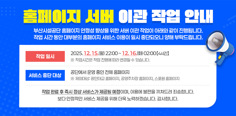 홈페이지 서버 이관 작업 안내. 부산시설공단 홈페이지 안정성 향상을 위한 서버 이관 작업이 아래와 같이 진행됩니다. 작업 시간 동안 대부분의 홈페이지 서비스 이용이 일시 중단되오니 양해 부탁드립니다. - 작업 일시:2025. 12. 15.(월) 22:00~12. 16.(화) 02:00【4시간】※ 작업시간은 작업 진행에 따라 변경될 수 있습니다. 서비스 중단 대상:공단에서 운영 중인 전체 홈페이지 ※ 제외대상: 광안대교 홈페이지, 공영주차장 홈페이지, 스포원 홈페이지 작업 완료 후 즉시 정상 서비스가 제공될 예정이며, 이용에 불편을 끼쳐드려 죄송합니다. 보다 안정적인 서비스 제공을 위해 더욱 노력하겠습니다. 감사합니다.